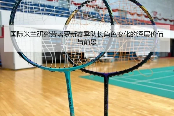 国际米兰研究劳塔罗新赛季队长角色变化的深层价值与前景
