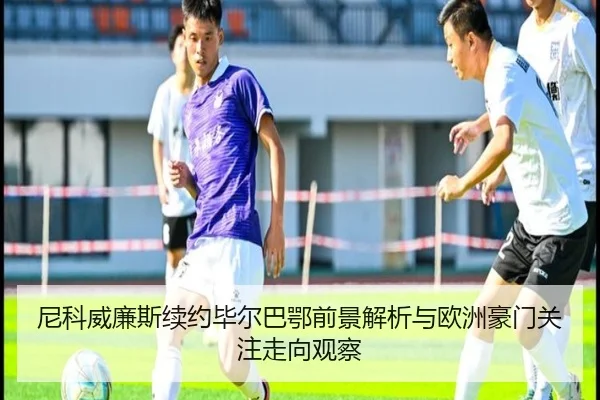 尼科威廉斯续约毕尔巴鄂前景解析与欧洲豪门关注走向观察