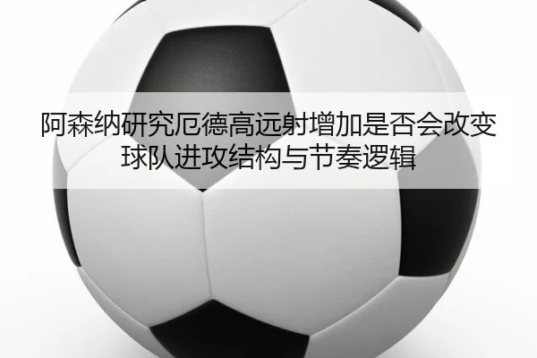 阿森纳研究厄德高远射增加是否会改变球队进攻结构与节奏逻辑