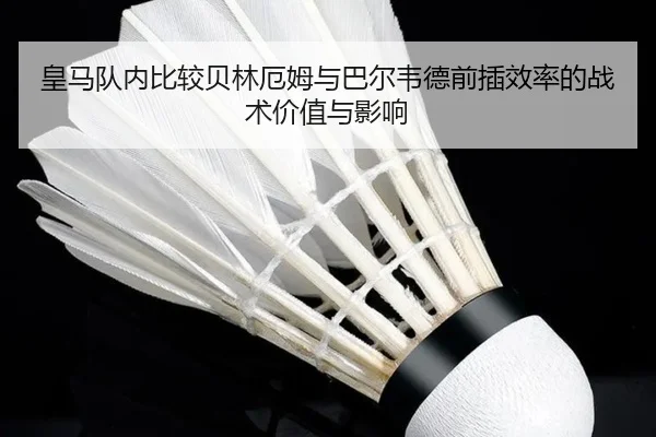 皇马队内比较贝林厄姆与巴尔韦德前插效率的战术价值与影响