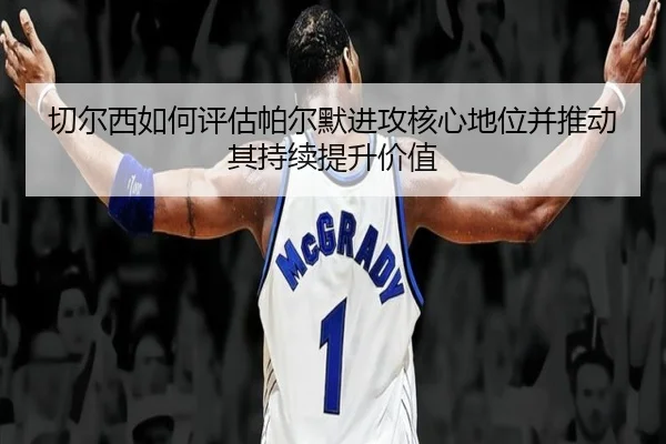 切尔西如何评估帕尔默进攻核心地位并推动其持续提升价值