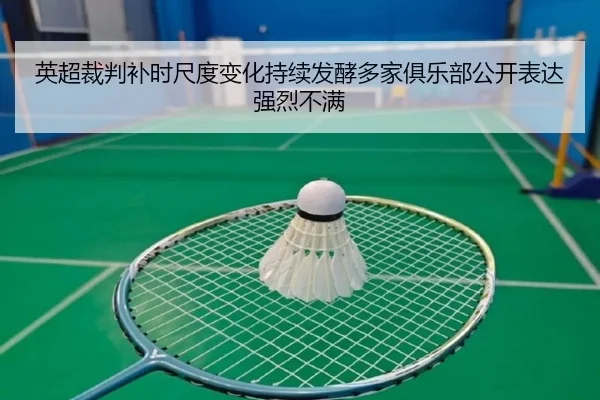英超裁判补时尺度变化持续发酵多家俱乐部公开表达强烈不满