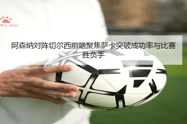 阿森纳对阵切尔西前瞻聚焦萨卡突破成功率与比赛胜负手