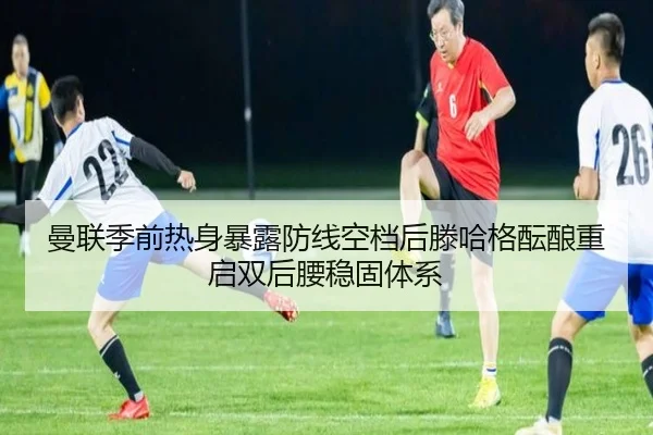 曼联季前热身暴露防线空档后滕哈格酝酿重启双后腰稳固体系